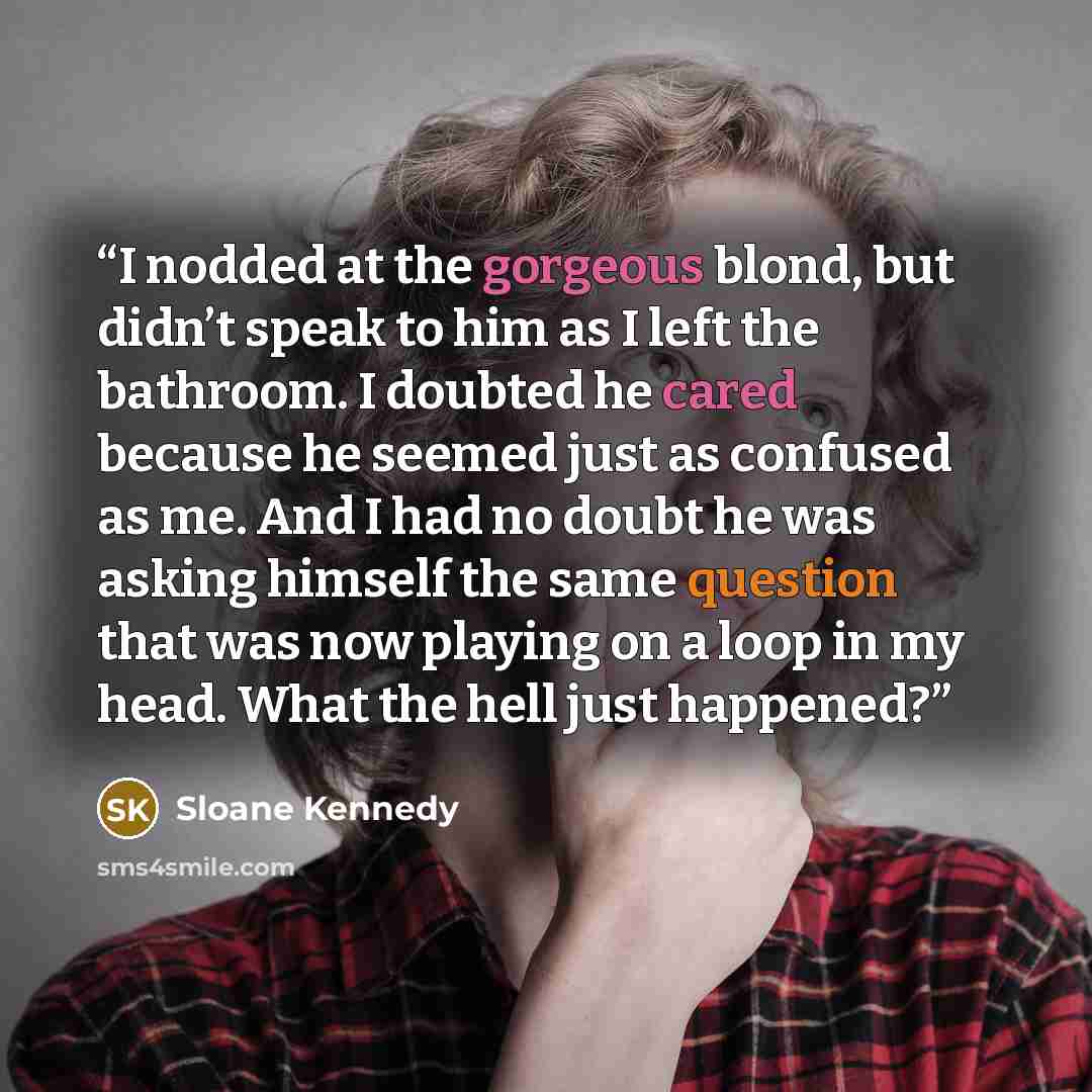 “I nodded at the gorgeous blond, but didn’t speak to him as I left the bathroom. I doubted he cared because he seemed just as confused as me. And I had no doubt he was asking himself the same question that was now playing on a loop in my head. What the hell just happened?” quote by Sloane Kennedy