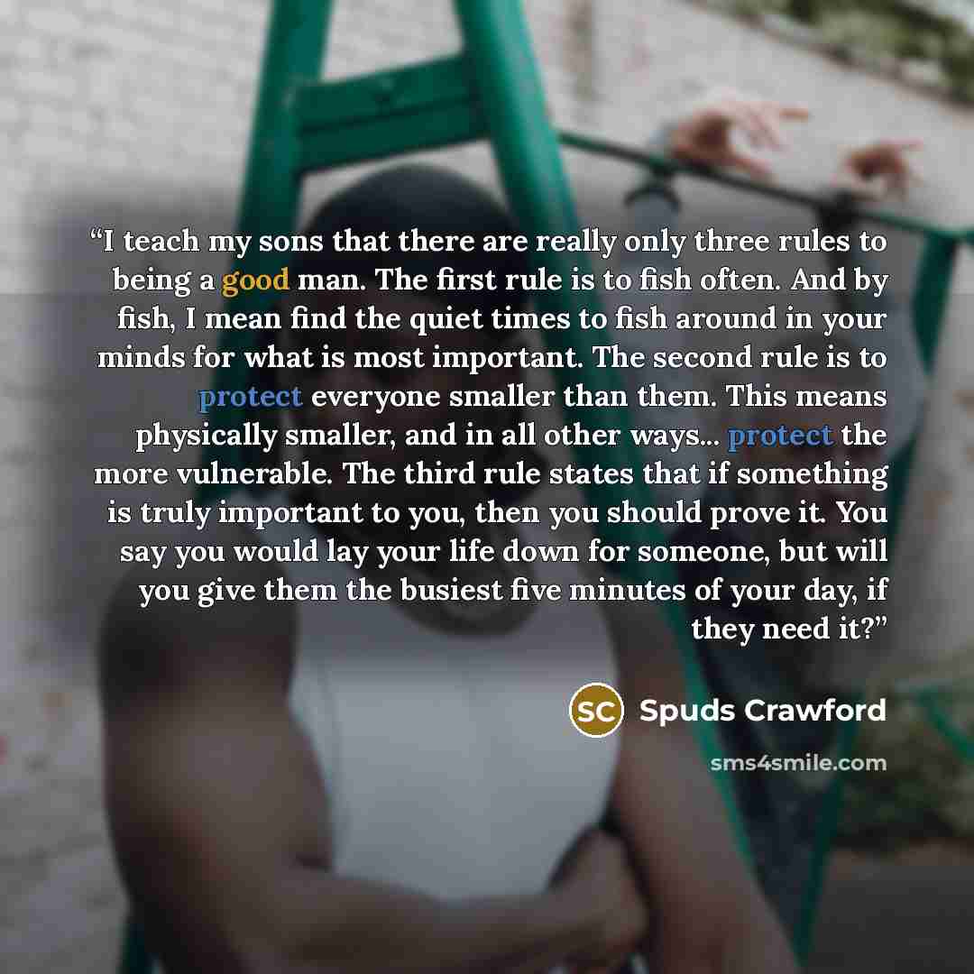 “I teach my sons that there are really only three rules to being a good man. The first rule is to fish often. And by fish, I mean find the quiet times to fish around in your minds for what is most important. The second rule is to protect everyone smaller than them. This means physically smaller…” quote by Spuds Crawford