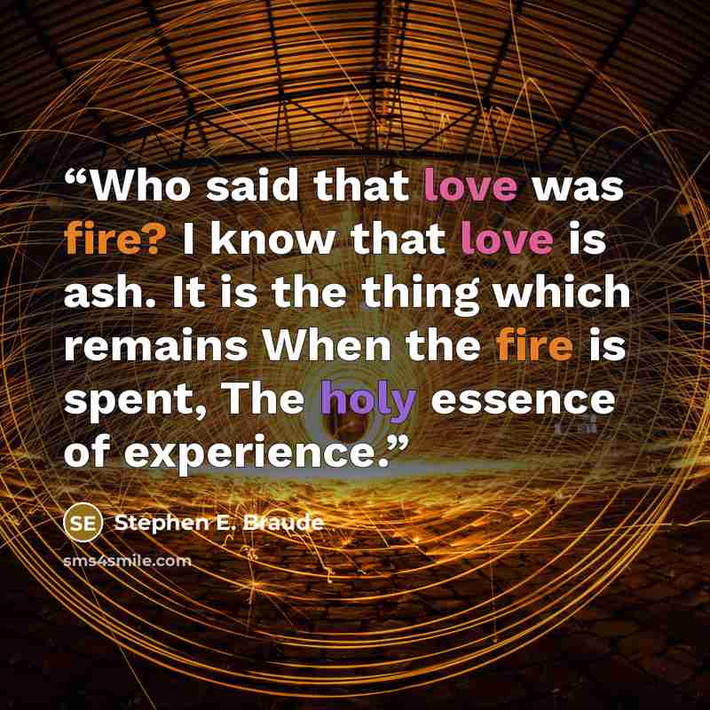 “Who said that love was fire? I know that love is ash. It is the thing which remains When the fire is spent, The holy essence of experience.” quote by Stephen E. Braude
