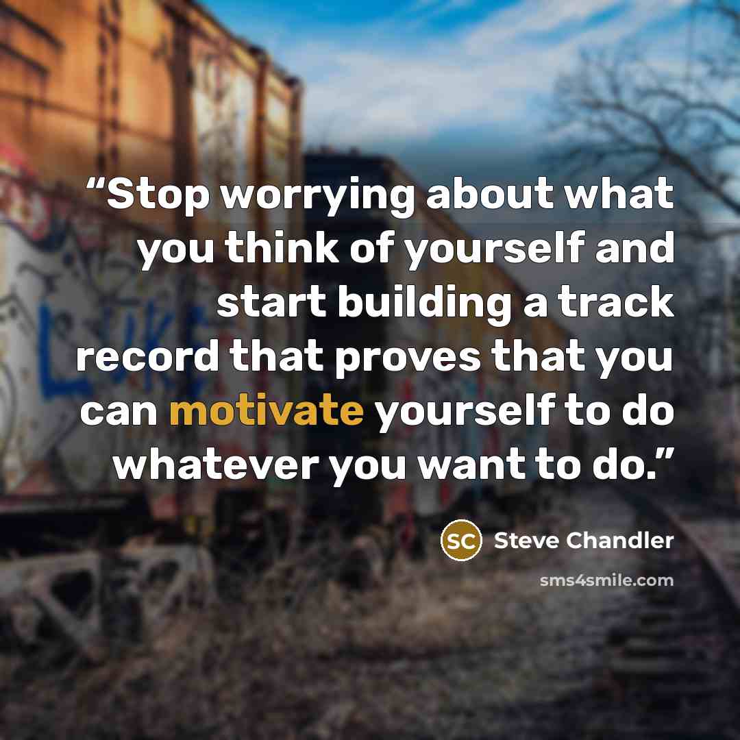 “Stop worrying about what you think of yourself and start building a track record that proves that you can motivate yourself to do whatever you want to do.” quote by Steve Chandler