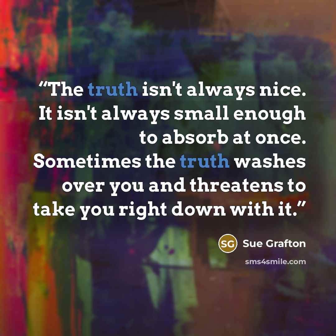 “The truth isn't always nice. It isn't always small enough to absorb at once. Sometimes the truth washes over you and threatens to take you right down with it.” quote by Sue Grafton
