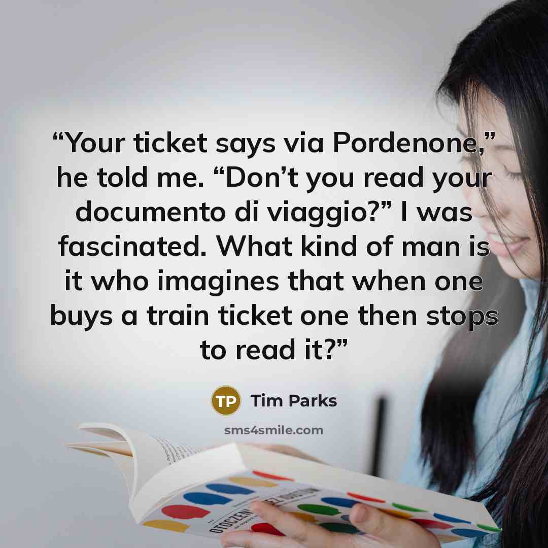 “Your ticket says via Pordenone,” he told me. “Don’t you read your documento di viaggio?” I was fascinated. What kind of man is it who imagines that when one buys a train ticket one then stops to read it?” quote by Tim Parks
