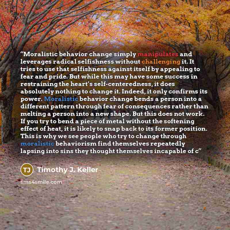 “Moralistic behavior change simply manipulates and leverages radical selfishness without challenging it. It tries to use that selfishness against itself by appealing to fear and pride. But while this may have some success in restraining the heart’s self-centeredness, it does absolutely nothing to…” quote by Timothy J. Keller