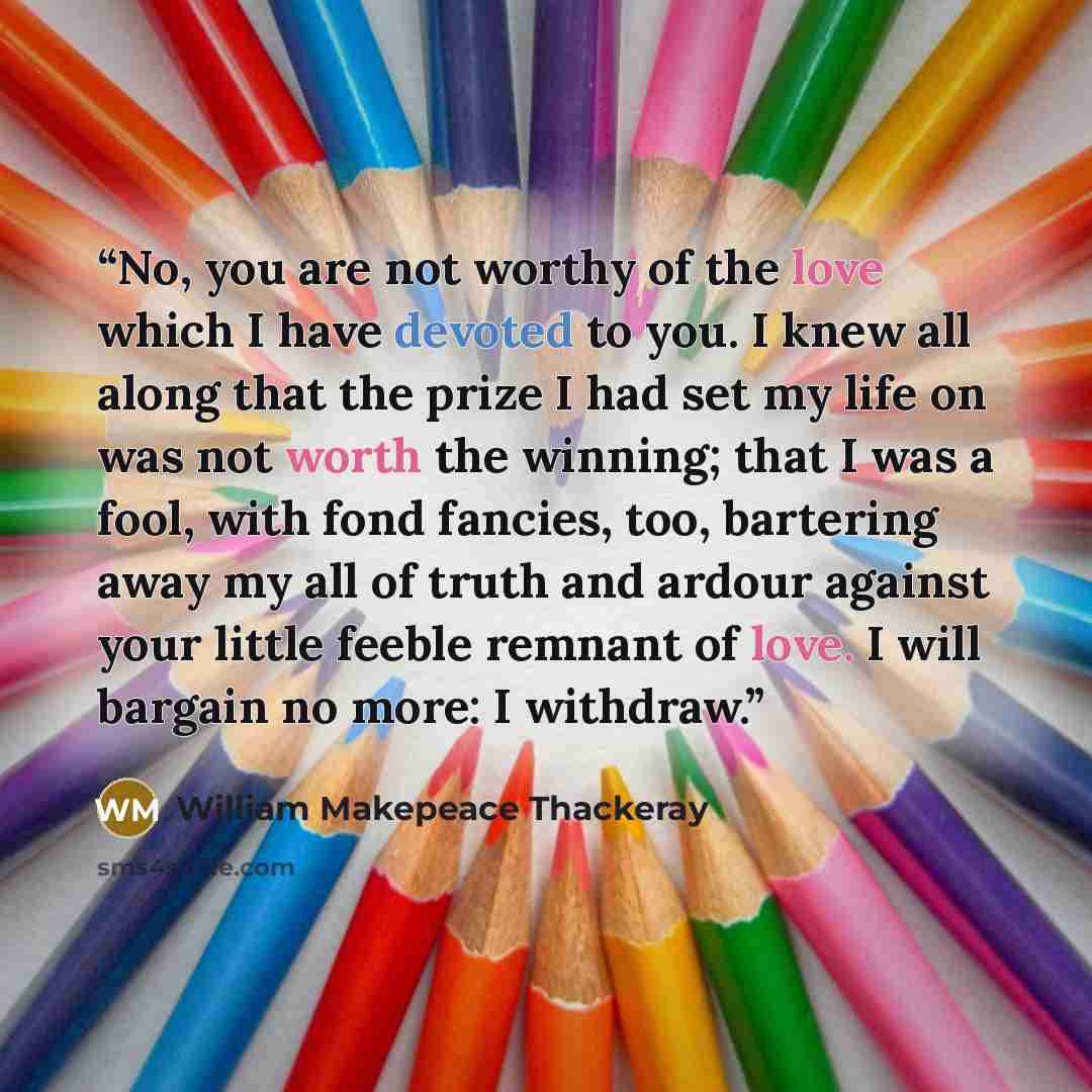 “No, you are not worthy of the love which I have devoted to you. I knew all along that the prize I had set my life on was not worth the winning; that I was a fool, with fond fancies, too, bartering away my all of truth and ardour against your little feeble remnant of love. I will bargain no more: I…” quote by William Makepeace Thackeray