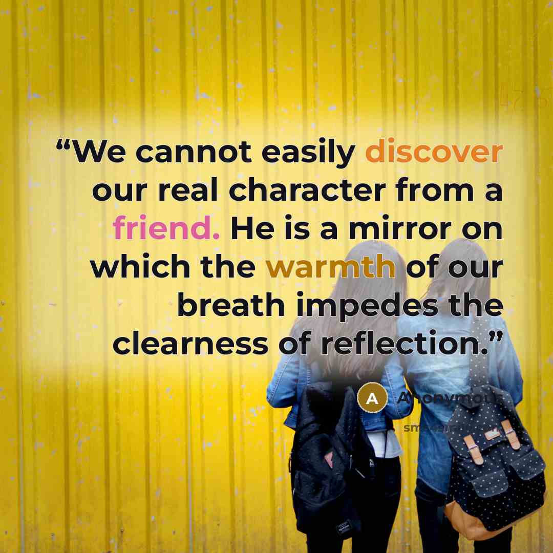 “We cannot easily discover our real character from a friend. He is a mirror on which the warmth of our breath impedes the clearness of reflection.” quote by Anonymous