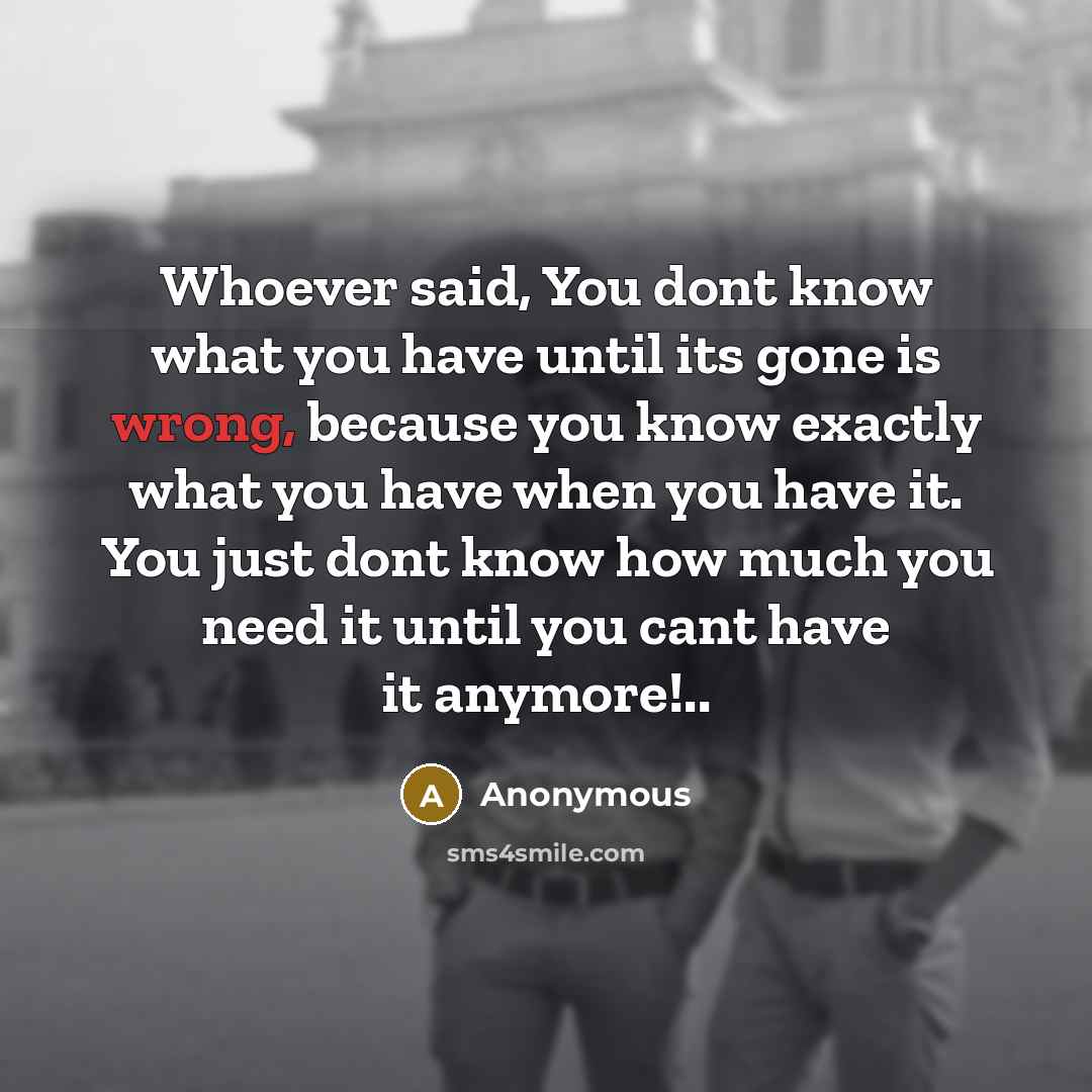“Whoever said, You dont know what you have until its gone is wrong, because you know exactly what you have when you have it. You just dont know how much you need it until you cant have it anymore!..” quote by Anonymous