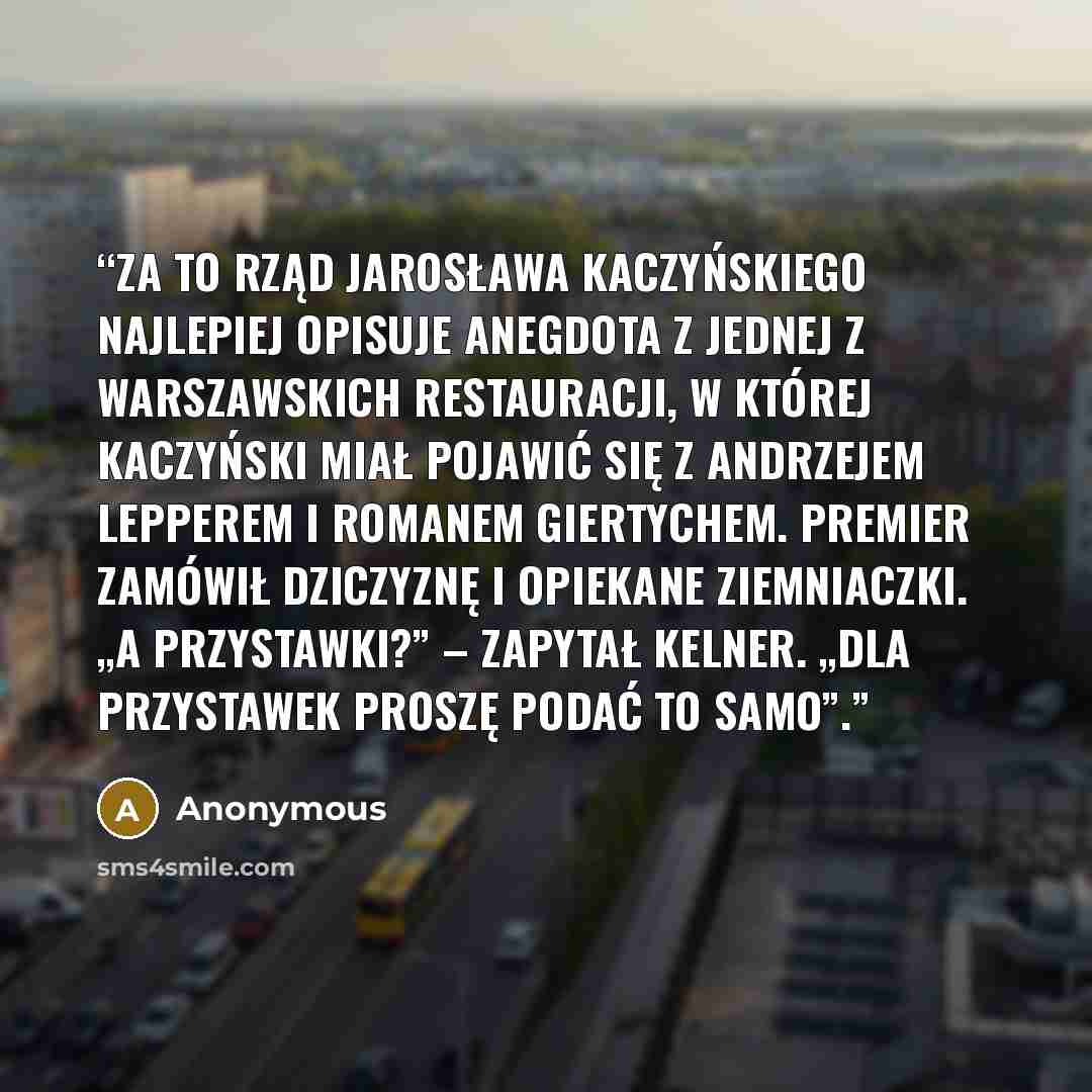 “Za to rząd Jarosława Kaczyńskiego najlepiej opisuje anegdota z jednej z warszawskich restauracji, w której Kaczyński miał pojawić się z Andrzejem Lepperem i Romanem Giertychem. Premier zamówił dziczyznę i opiekane ziemniaczki. „A przystawki?” – zapytał kelner. „Dla przystawek proszę podać to samo”.” quote by Anonymous