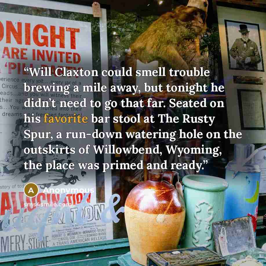 “Will Claxton could smell trouble brewing a mile away, but tonight he didn’t need to go that far. Seated on his favorite bar stool at The Rusty Spur, a run-down watering hole on the outskirts of Willowbend, Wyoming, the place was primed and ready.” quote by Anonymous