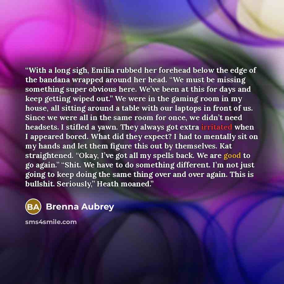 “With a long sigh, Emilia rubbed her forehead below the edge of the bandana wrapped around her head. “We must be missing something super obvious here. We’ve been at this for days and keep getting wiped out.” We were in the gaming room in my house, all sitting around a table with our laptops in…” quote by Brenna Aubrey