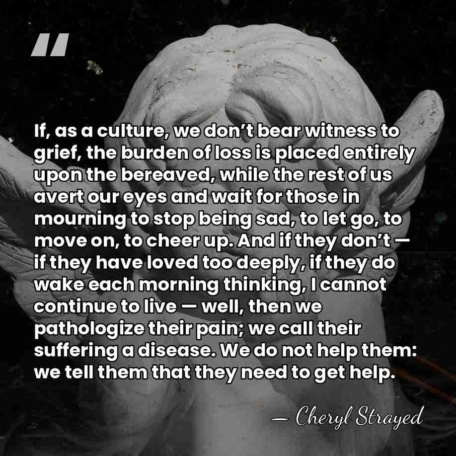 If, as a culture, we don’t bear witness to grief, the burden&hellip; - Cheryl Strayed
