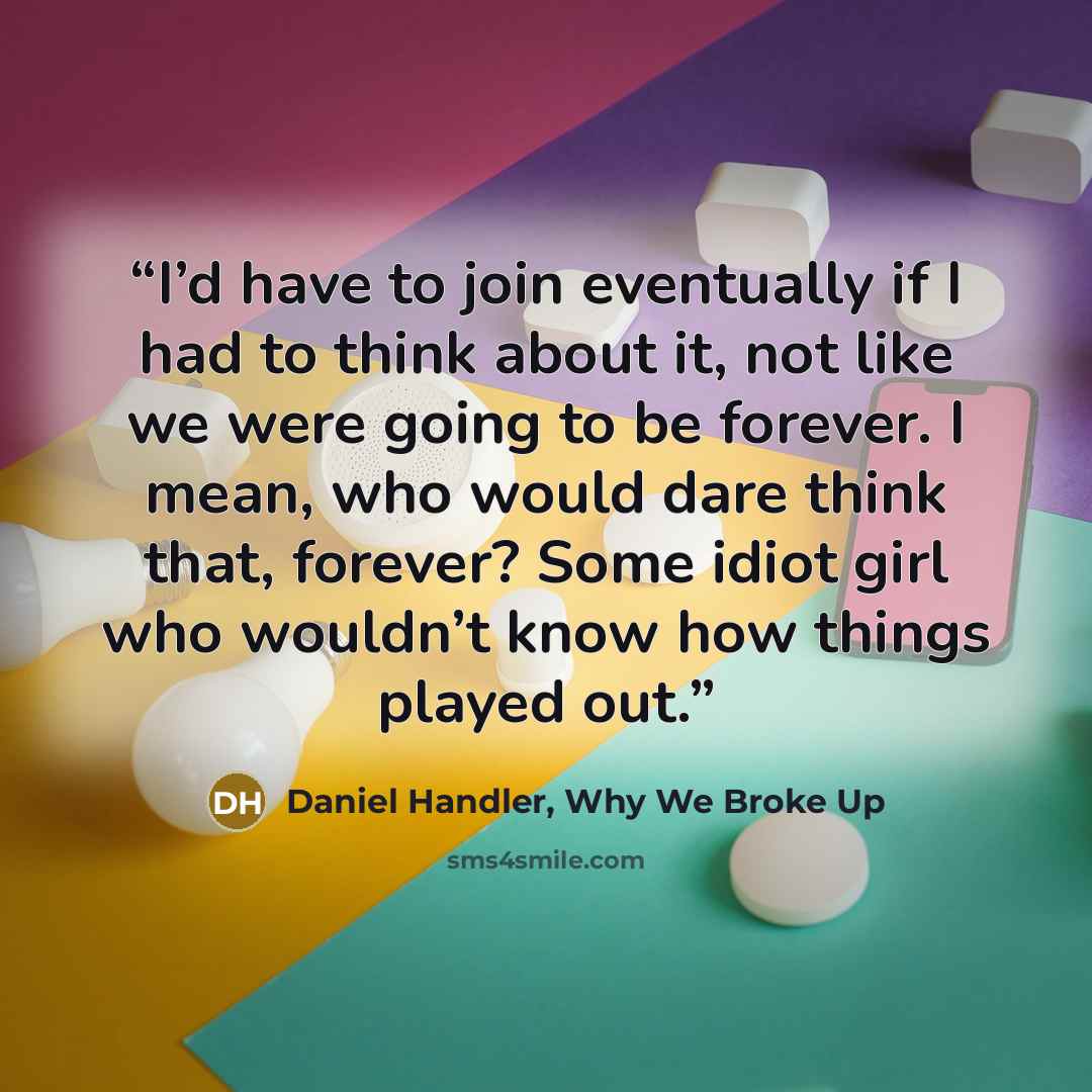 “I’d have to join eventually if I had to think about it, not like we were going to be forever. I mean, who would dare think that, forever? Some idiot girl who wouldn’t know how things played out.” quote by Daniel Handler, Why We Broke Up