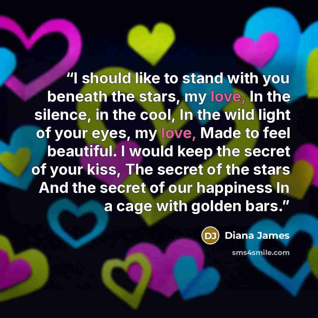 “I should like to stand with you beneath the stars, my love, In the silence, in the cool, In the wild light of your eyes, my love, Made to feel beautiful. I would keep the secret of your kiss, The secret of the stars And the secret of our happiness In a cage with golden bars.” quote by Diana James