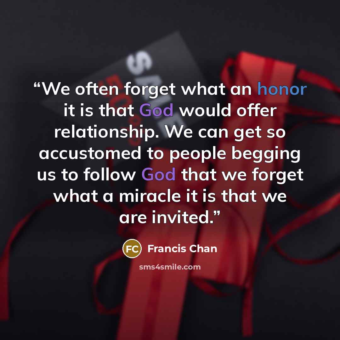 “We often forget what an honor it is that God would offer relationship. We can get so accustomed to people begging us to follow God that we forget what a miracle it is that we are invited.” quote by Francis Chan