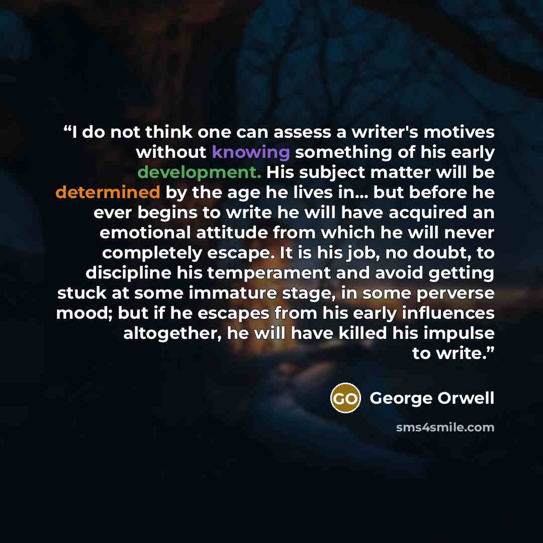“I do not think one can assess a writer's motives without knowing something of his early development. His subject matter will be determined by the age he lives in... but before he ever begins to write he will have acquired an emotional attitude from which he will never completely escape. It is his…” quote by George Orwell