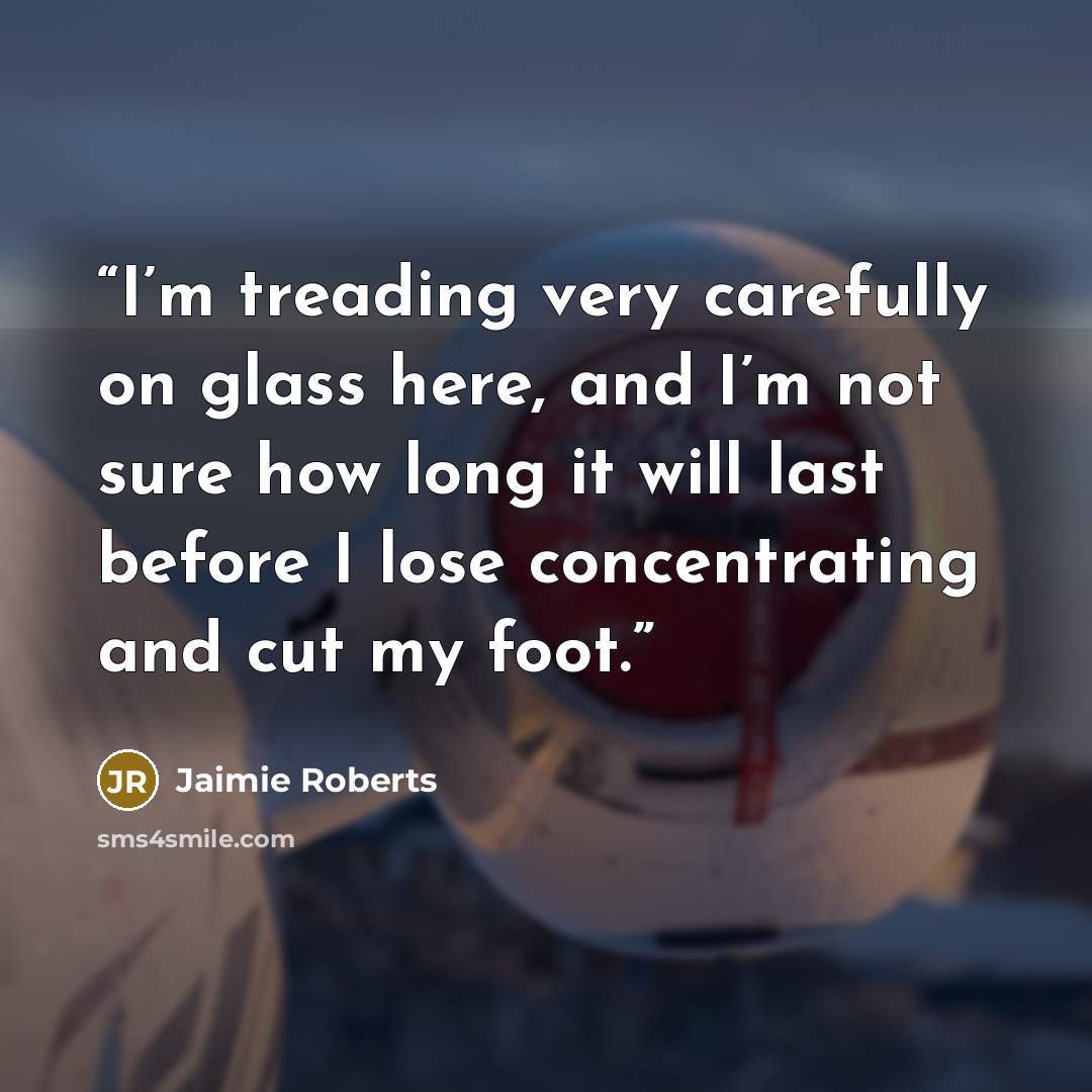 “I’m treading very carefully on glass here, and I’m not sure how long it will last before I lose concentrating and cut my foot.” quote by Jaimie Roberts