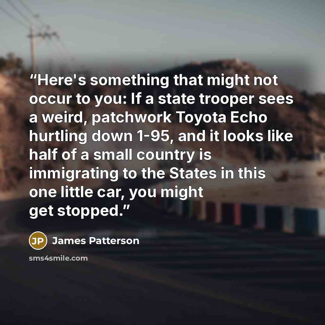 “Here's something that might not occur to you: If a state trooper sees a weird, patchwork Toyota Echo hurtling down 1-95, and it looks like half of a small country is immigrating to the States in this one little car, you might get stopped.” quote by James Patterson