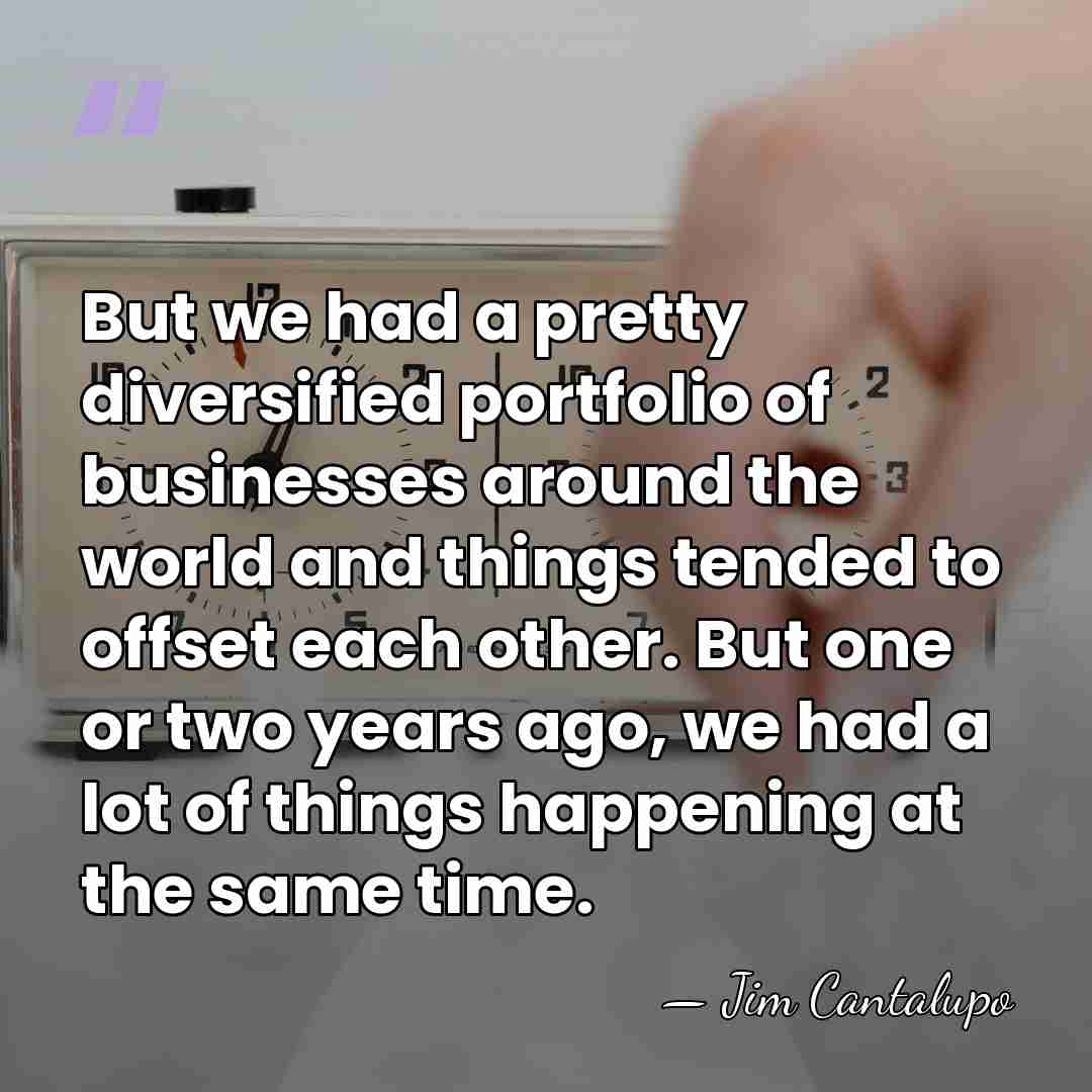 But we had a pretty diversified portfolio of businesses around the world&hellip; - Jim Cantalupo