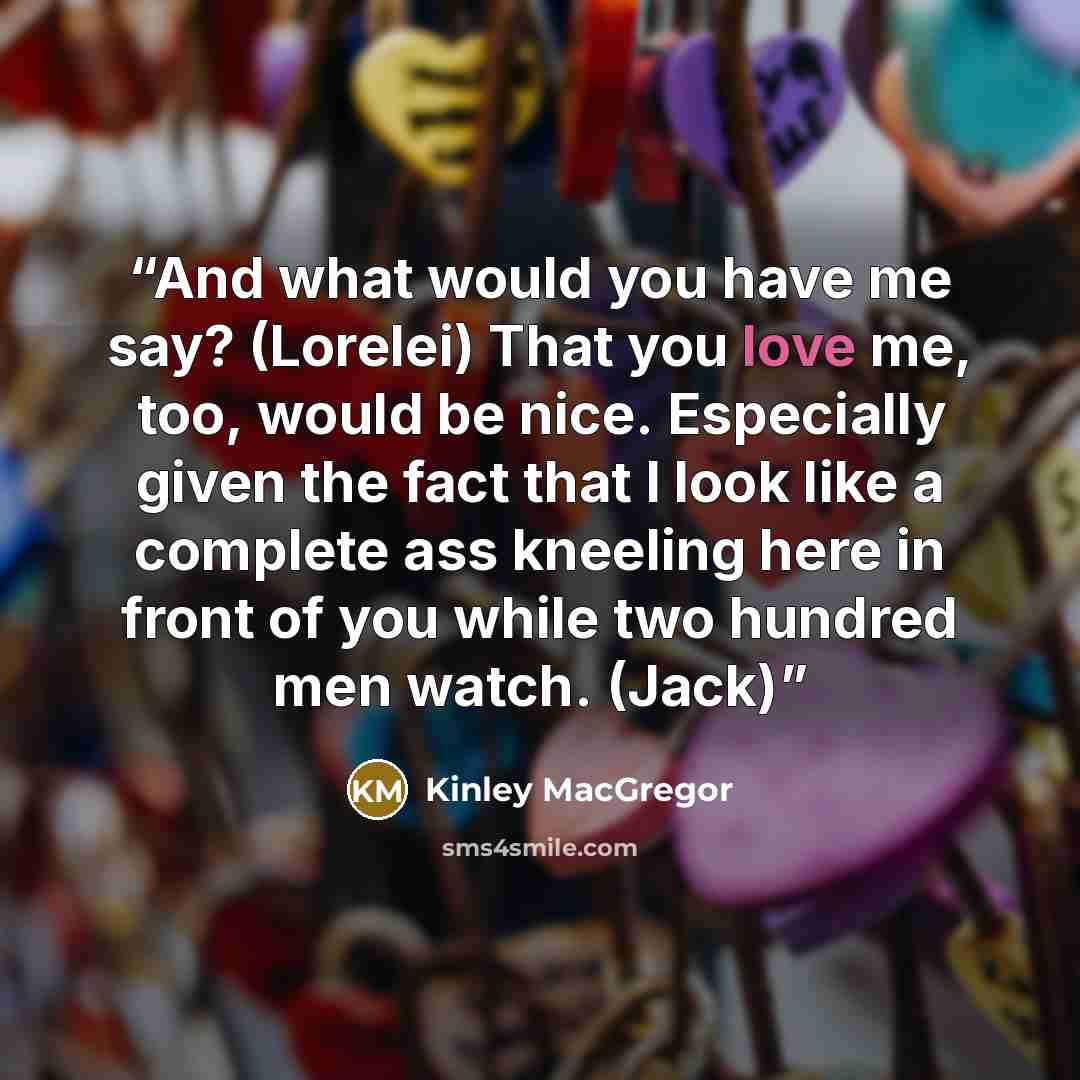 “And what would you have me say? (Lorelei) That you love me, too, would be nice. Especially given the fact that I look like a complete ass kneeling here in front of you while two hundred men watch. (Jack)” quote by Kinley MacGregor