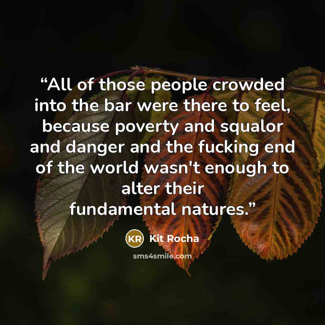“All of those people crowded into the bar were there to feel, because poverty and squalor and danger and the fucking end of the world wasn't enough to alter their fundamental natures.” quote by Kit Rocha