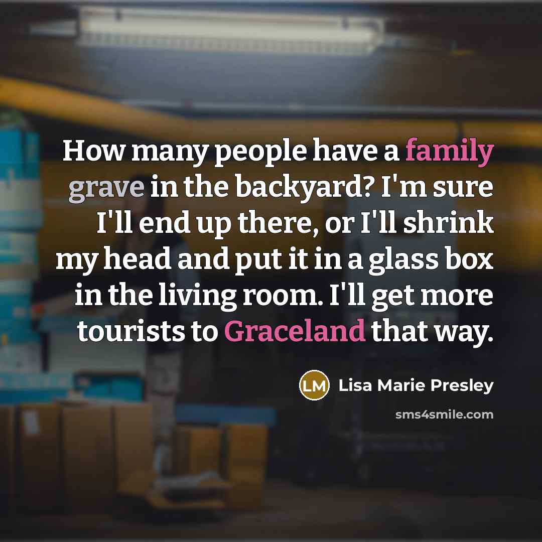 “How many people have a family grave in the backyard? I'm sure I'll end up there, or I'll shrink my head and put it in a glass box in the living room. I'll get more tourists to Graceland that way.” quote by Lisa Marie Presley