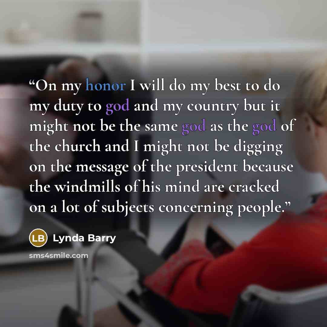 “On my honor I will do my best to do my duty to god and my country but it might not be the same god as the god of the church and I might not be digging on the message of the president because the windmills of his mind are cracked on a lot of subjects concerning people.” quote by Lynda Barry