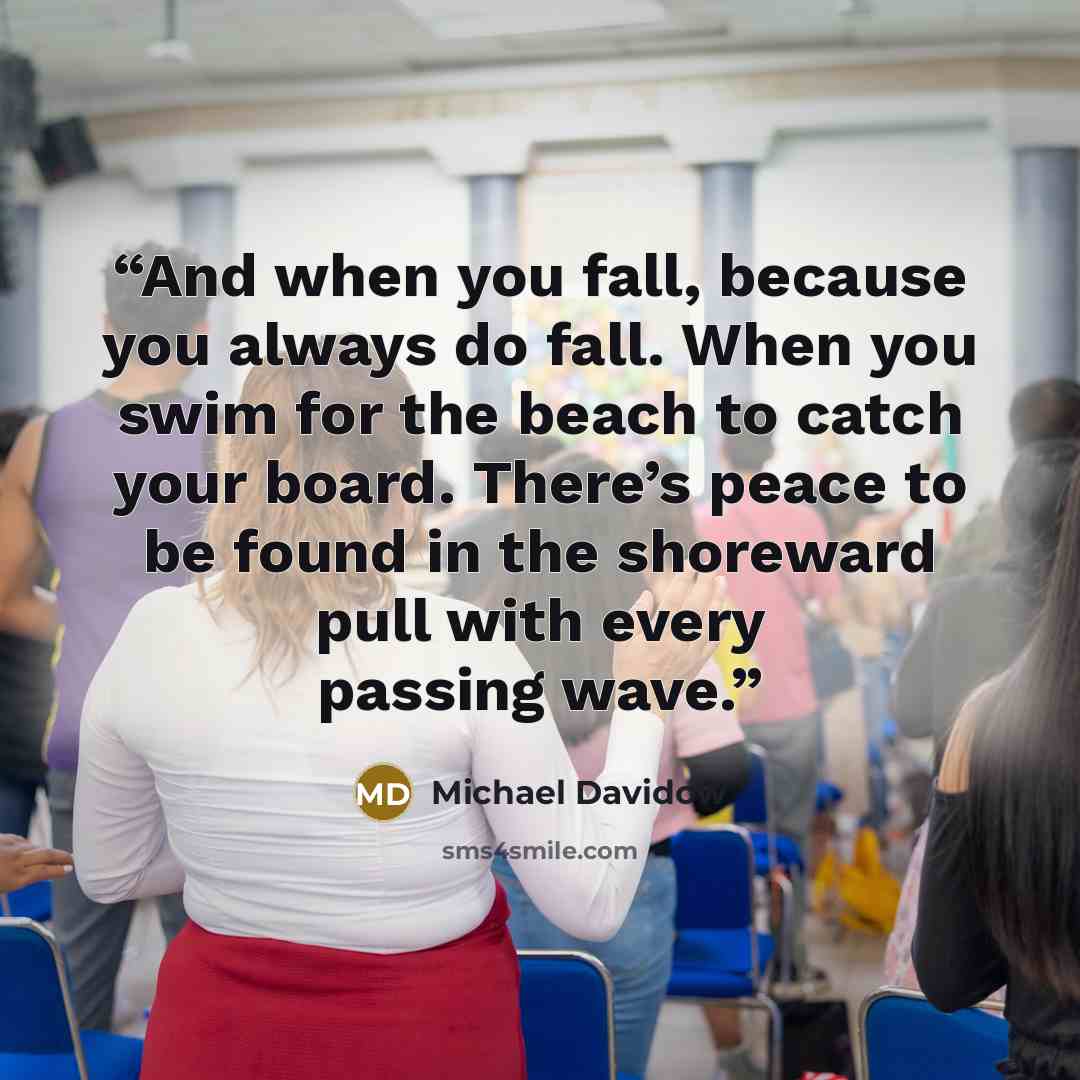 “And when you fall, because you always do fall. When you swim for the beach to catch your board. There’s peace to be found in the shoreward pull with every passing wave.” quote by Michael Davidow