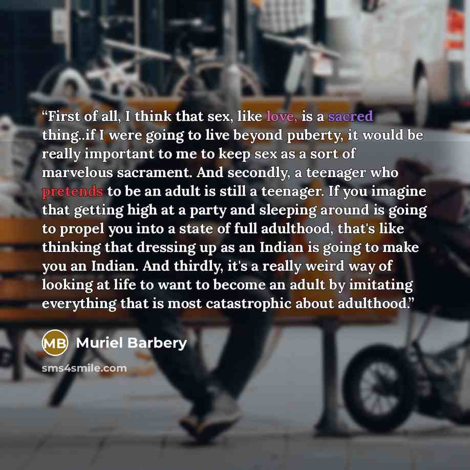 “First of all, I think that sex, like love, is a sacred thing..if I were going to live beyond puberty, it would be really important to me to keep sex as a sort of marvelous sacrament. And secondly, a teenager who pretends to be an adult is still a teenager. If you imagine that getting high at a…” quote by Muriel Barbery