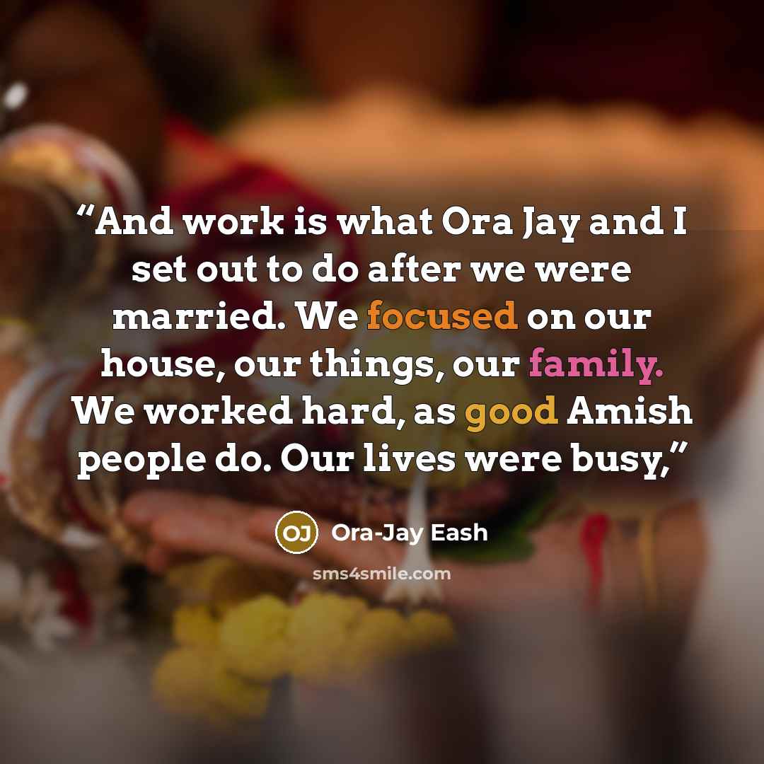 “And work is what Ora Jay and I set out to do after we were married. We focused on our house, our things, our family. We worked hard, as good Amish people do. Our lives were busy,” quote by Ora-Jay Eash