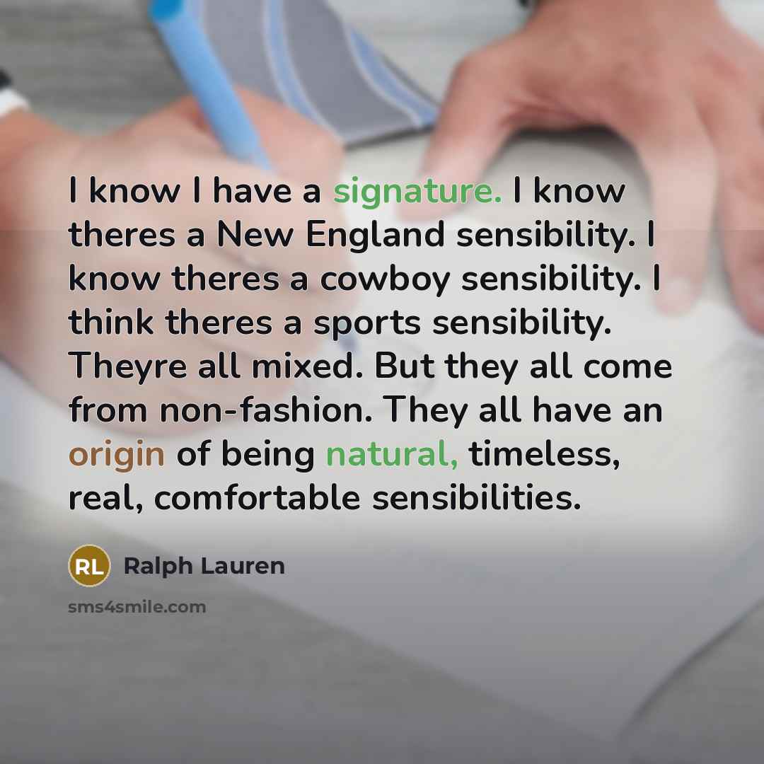 “I know I have a signature. I know theres a New England sensibility. I know theres a cowboy sensibility. I think theres a sports sensibility. Theyre all mixed. But they all come from non-fashion. They all have an origin of being natural, timeless, real, comfortable sensibilities.” quote by Ralph Lauren