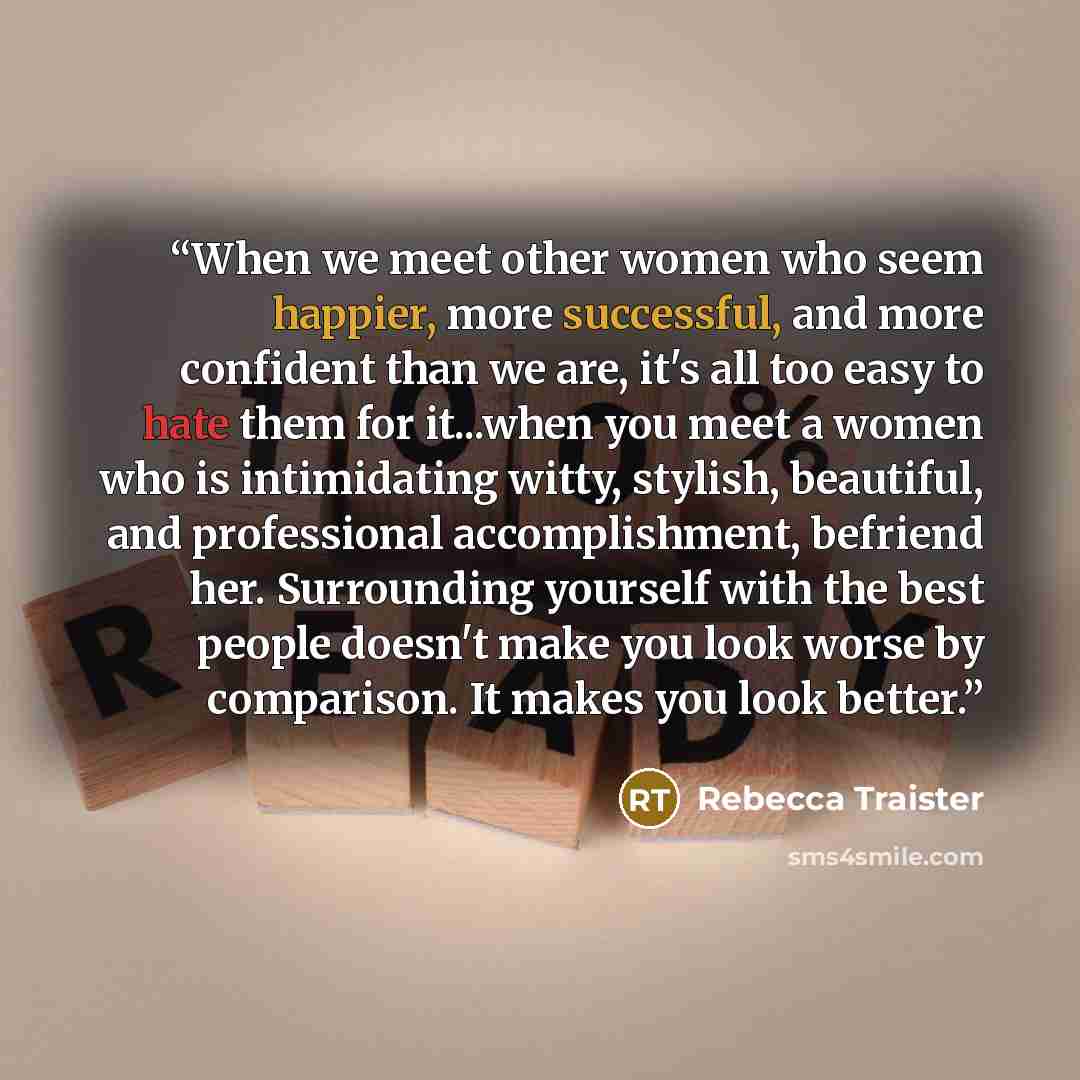 “When we meet other women who seem happier, more successful, and more confident than we are, it's all too easy to hate them for it...when you meet a women who is intimidating witty, stylish, beautiful, and professional accomplishment, befriend her. Surrounding yourself with the best people doesn't…” quote by Rebecca Traister
