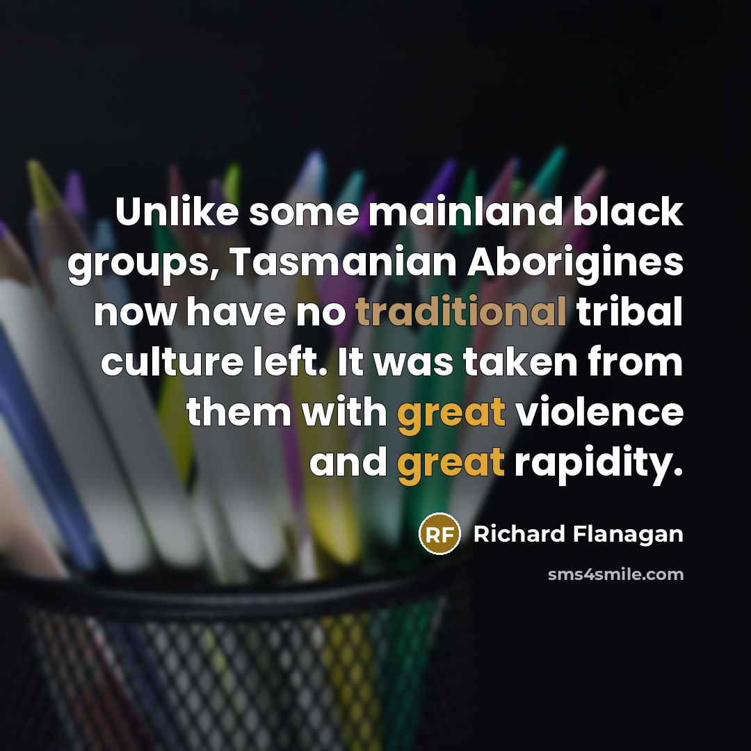 “Unlike some mainland black groups, Tasmanian Aborigines now have no traditional tribal culture left. It was taken from them with great violence and great rapidity.” quote by Richard Flanagan