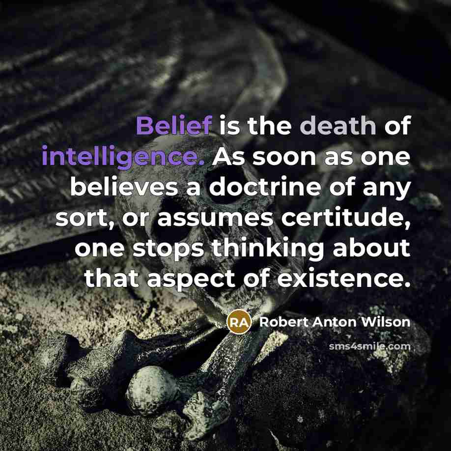 “Belief is the death of intelligence. As soon as one believes a doctrine of any sort, or assumes certitude, one stops thinking about that aspect of existence.” quote by Robert Anton Wilson