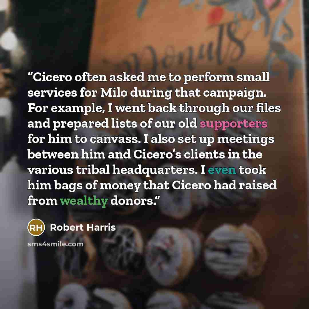 “Cicero often asked me to perform small services for Milo during that campaign. For example, I went back through our files and prepared lists of our old supporters for him to canvass. I also set up meetings between him and Cicero’s clients in the various tribal headquarters. I even took him bags of…” quote by Robert Harris
