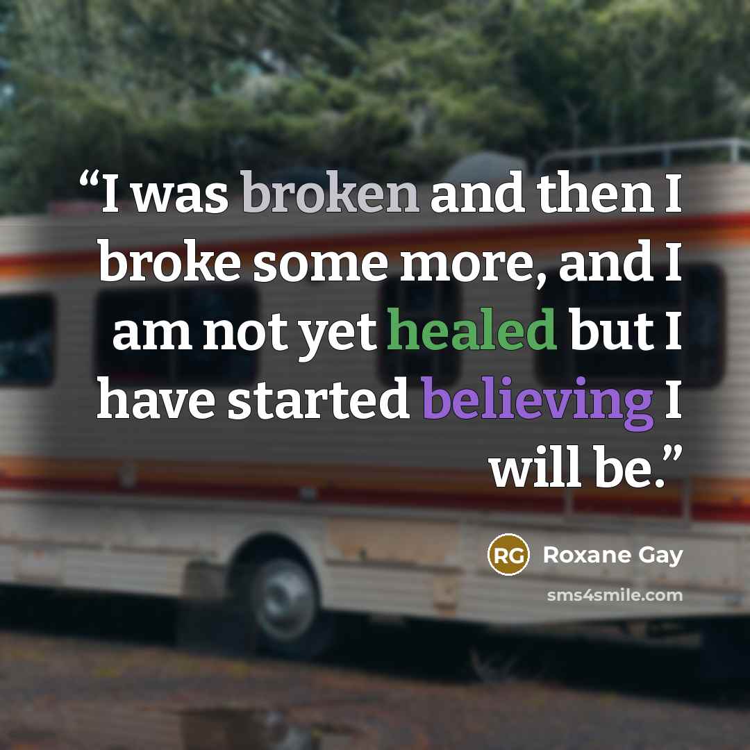 “I was broken and then I broke some more, and I am not yet healed but I have started believing I will be.” quote by Roxane Gay