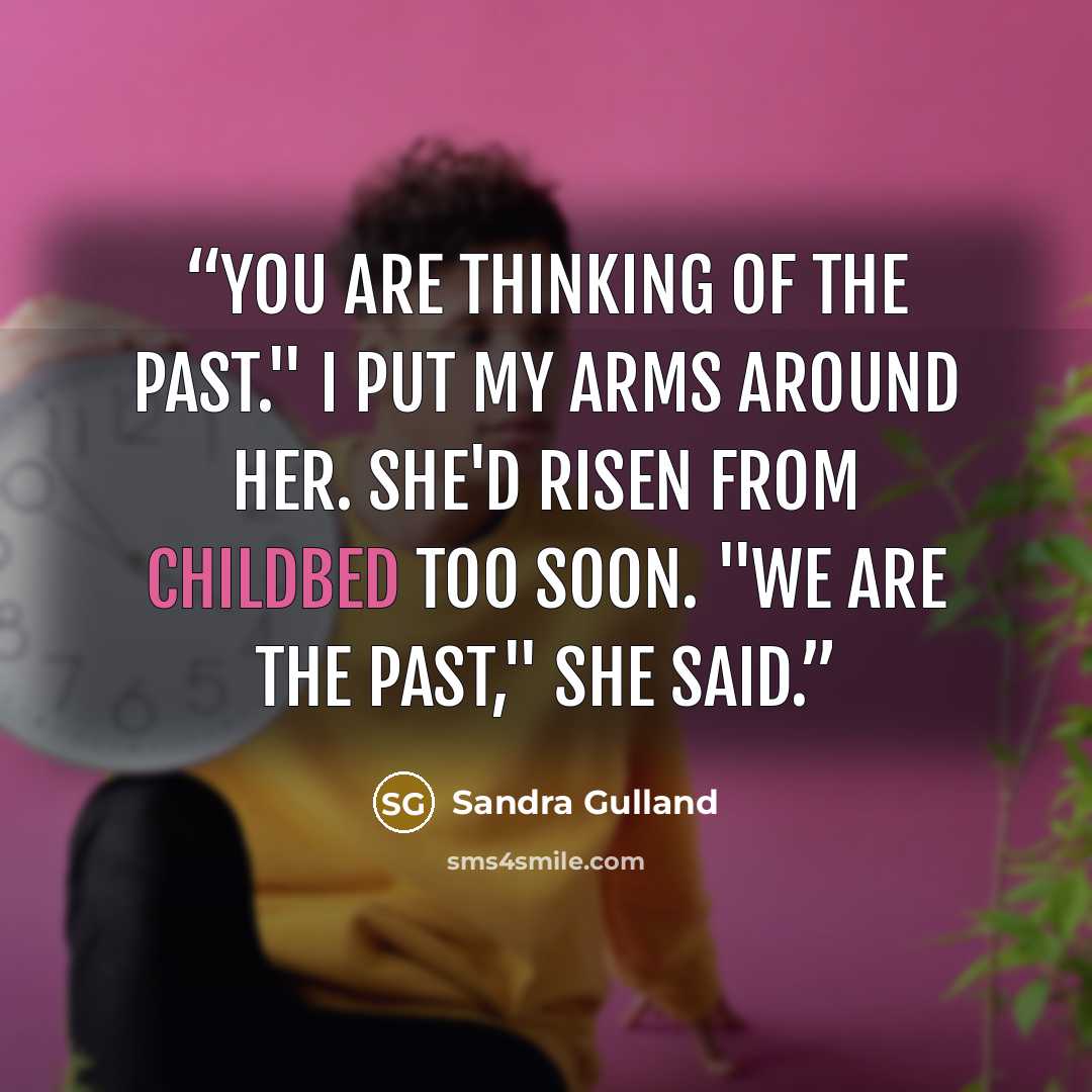 “You are thinking of the past." I put my arms around her. She'd risen from childbed too soon. "We are the past," she said.” quote by Sandra Gulland