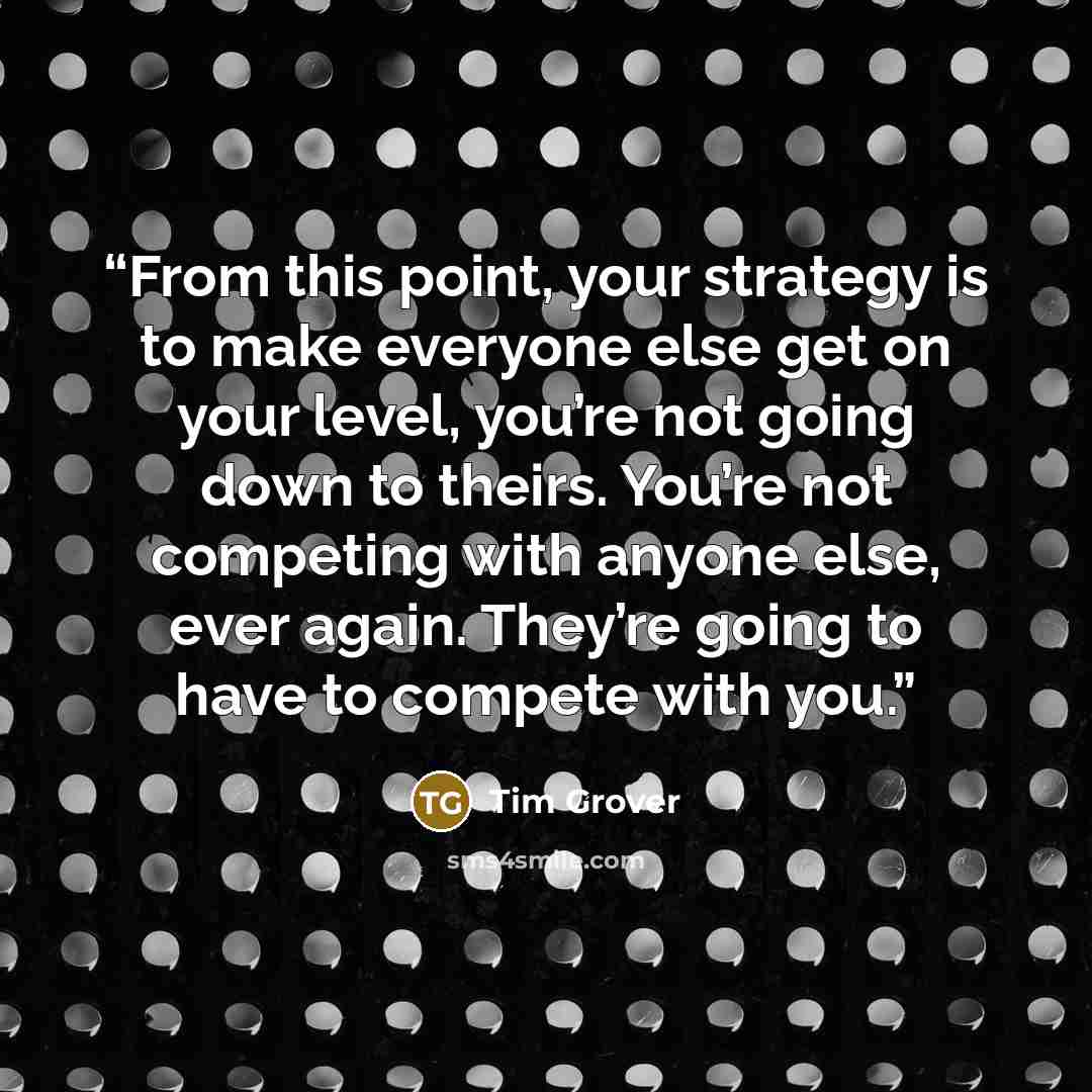 “From this point, your strategy is to make everyone else get on your level, you’re not going down to theirs. You’re not competing with anyone else, ever again. They’re going to have to compete with you.” quote by Tim Grover