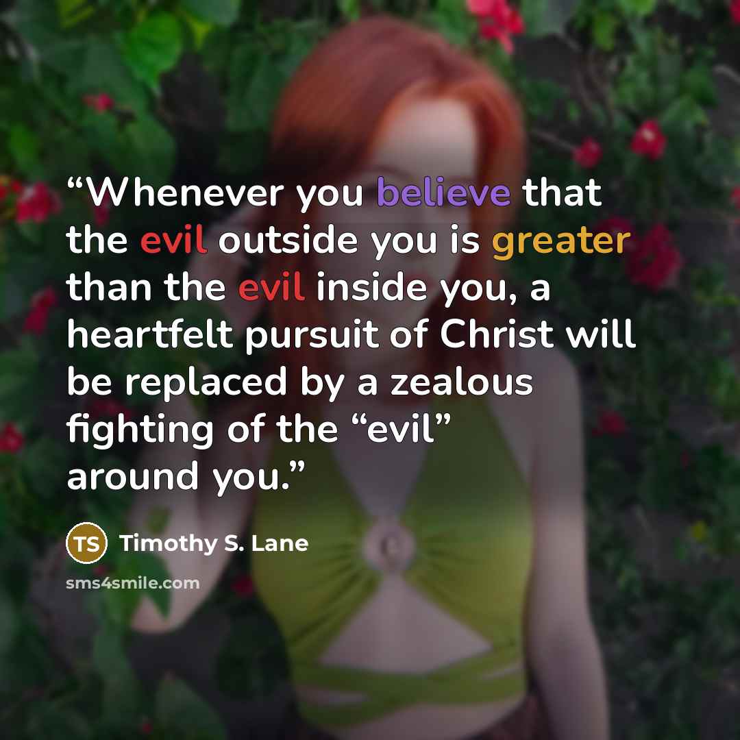 “Whenever you believe that the evil outside you is greater than the evil inside you, a heartfelt pursuit of Christ will be replaced by a zealous fighting of the “evil” around you.” quote by Timothy S. Lane