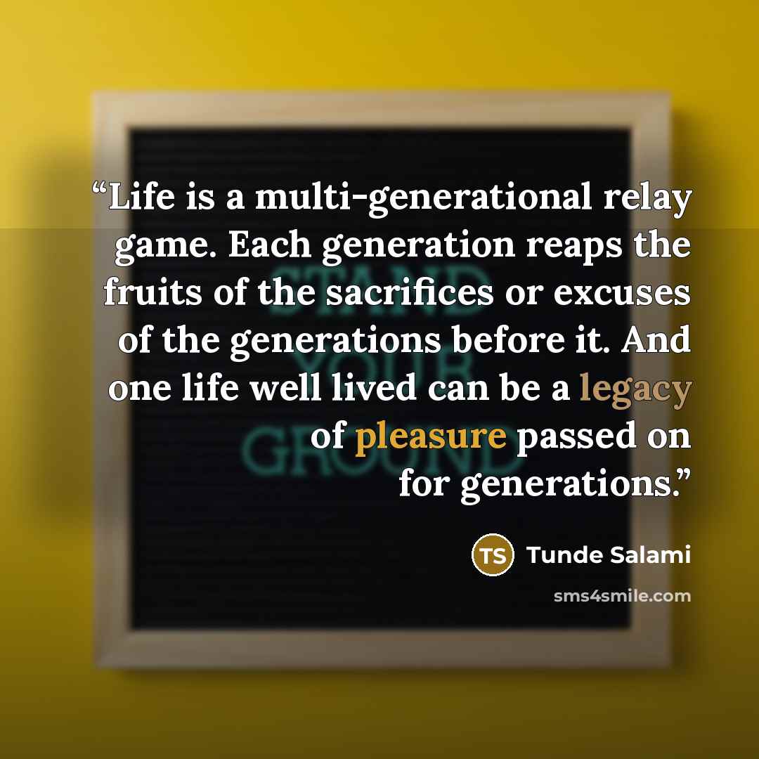 “Life is a multi-generational relay game. Each generation reaps the fruits of the sacrifices or excuses of the generations before it. And one life well lived can be a legacy of pleasure passed on for generations.” quote by Tunde Salami