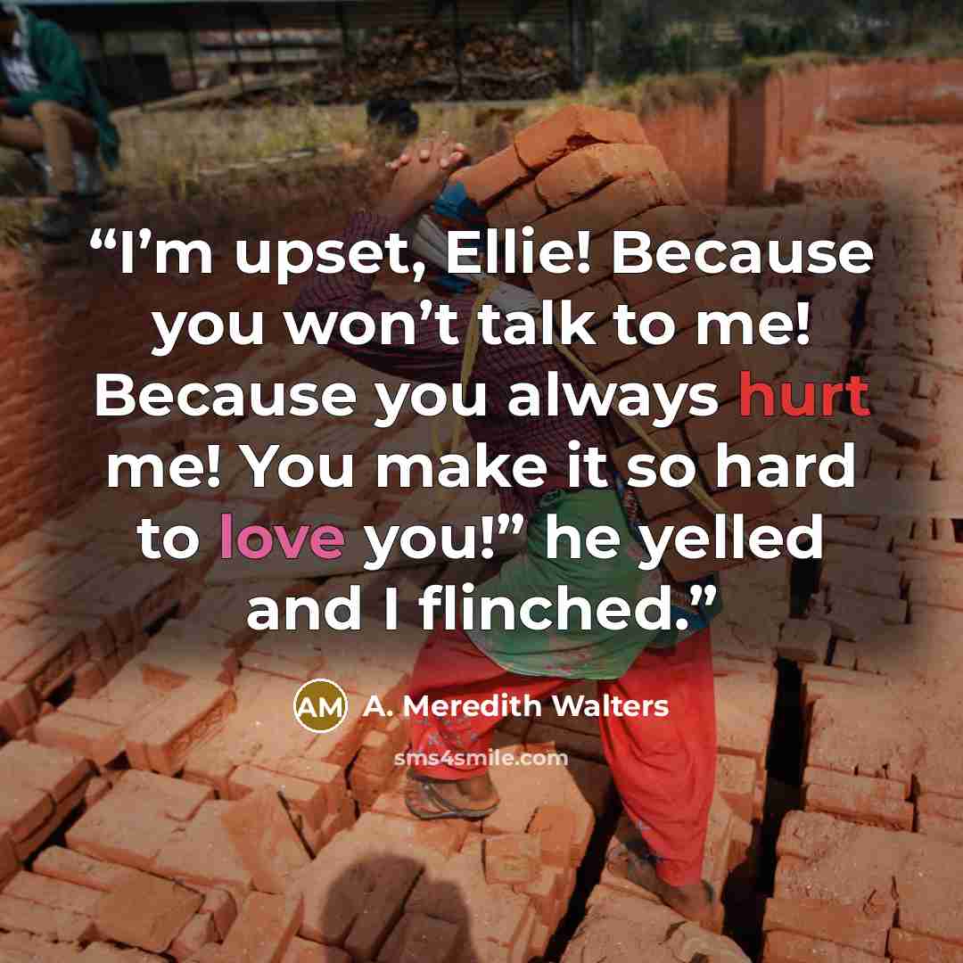 “I’m upset, Ellie! Because you won’t talk to me! Because you always hurt me! You make it so hard to love you!” he yelled and I flinched.” quote by A. Meredith Walters
