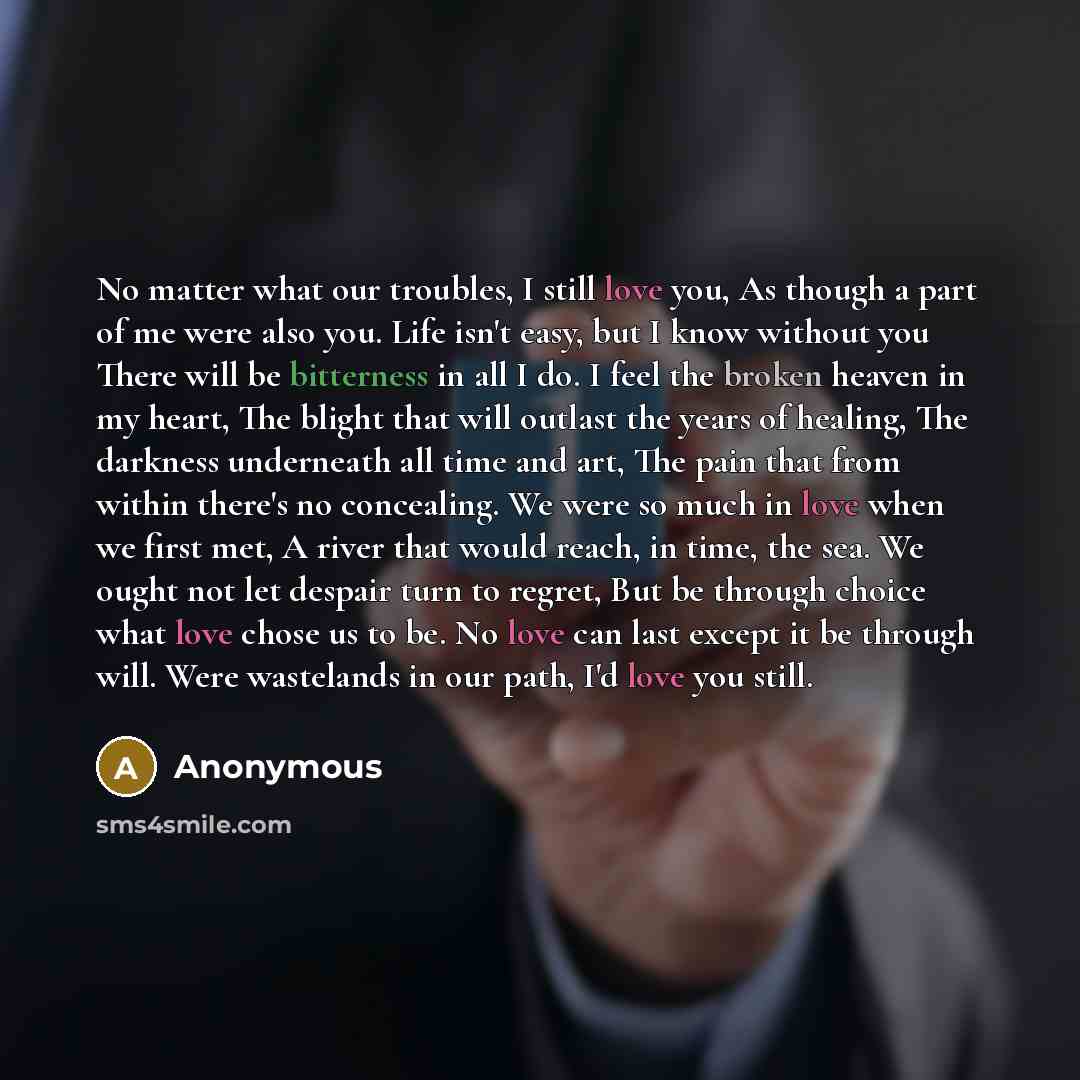 “No matter what our troubles, I still love you, As though a part of me were also you. Life isn't easy, but I know without you There will be bitterness in all I do. I feel the broken heaven in my heart, The blight that will outlast the years of healing, The darkness underneath all time and art, The…” quote by Anonymous