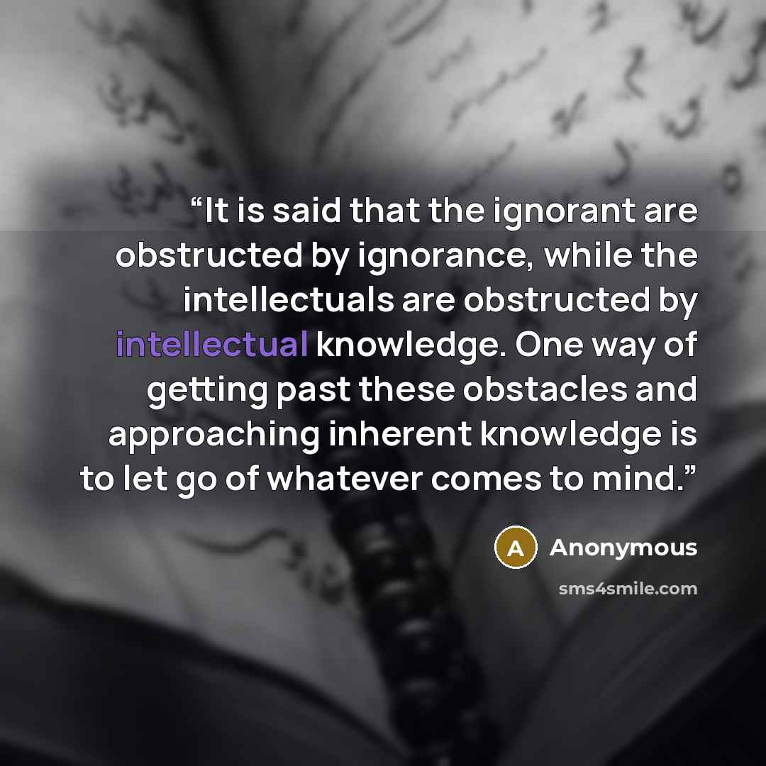 “It is said that the ignorant are obstructed by ignorance, while the intellectuals are obstructed by intellectual knowledge. One way of getting past these obstacles and approaching inherent knowledge is to let go of whatever comes to mind.” quote by Anonymous