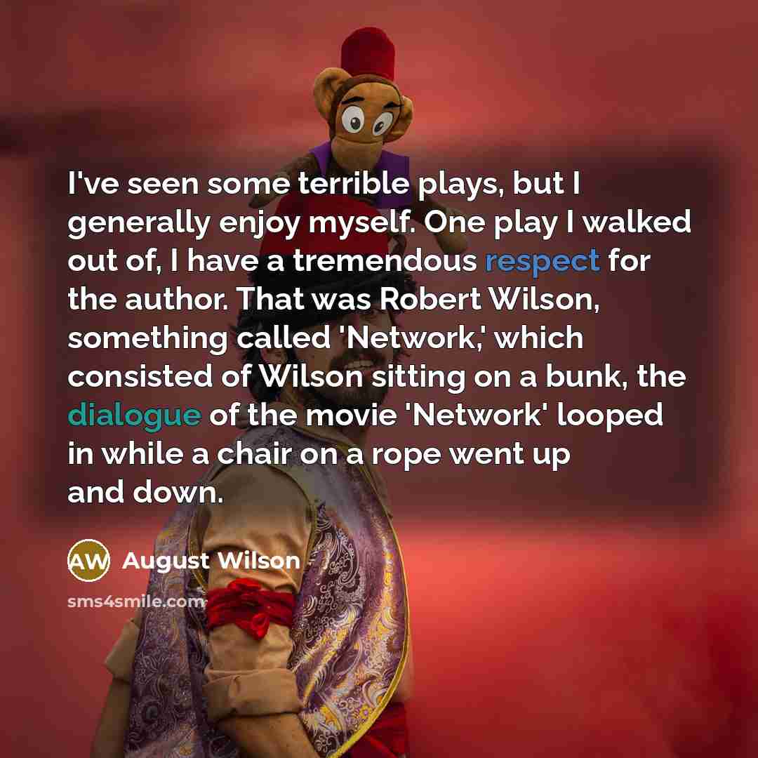“I've seen some terrible plays, but I generally enjoy myself. One play I walked out of, I have a tremendous respect for the author. That was Robert Wilson, something called 'Network,' which consisted of Wilson sitting on a bunk, the dialogue of the movie 'Network' looped in while a chair on a rope…” quote by August Wilson