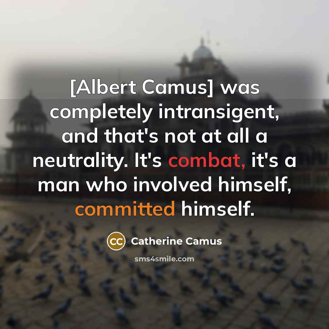 “[Albert Camus] was completely intransigent, and that's not at all a neutrality. It's combat, it's a man who involved himself, committed himself.” quote by Catherine Camus