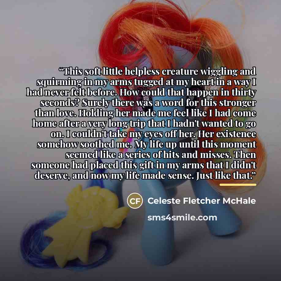“This soft little helpless creature wiggling and squirming in my arms tugged at my heart in a way I had never felt before. How could that happen in thirty seconds? Surely there was a word for this stronger than love. Holding her made me feel like I had come home after a very long trip that I hadn't…” quote by Celeste Fletcher McHale