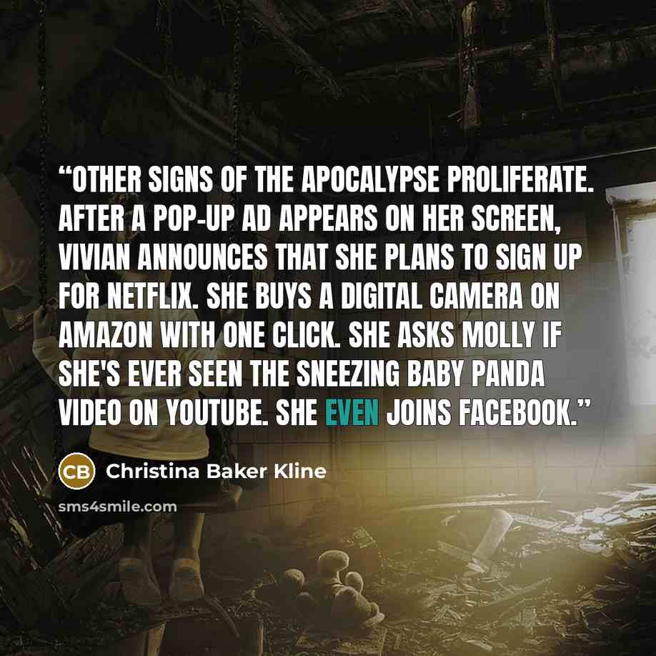 “Other signs of the apocalypse proliferate. After a pop-up ad appears on her screen, Vivian announces that she plans to sign up for Netflix. She buys a digital camera on Amazon with one click. She asks Molly if she's ever seen the sneezing baby panda video on YouTube. She even joins Facebook.” quote by Christina Baker Kline