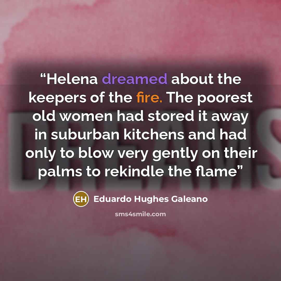 “Helena dreamed about the keepers of the fire. The poorest old women had stored it away in suburban kitchens and had only to blow very gently on their palms to rekindle the flame” quote by Eduardo Hughes Galeano