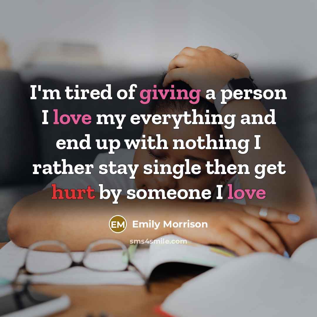 “I'm tired of giving a person I love my everything and end up with nothing I rather stay single then get hurt by someone I love” quote by Emily Morrison