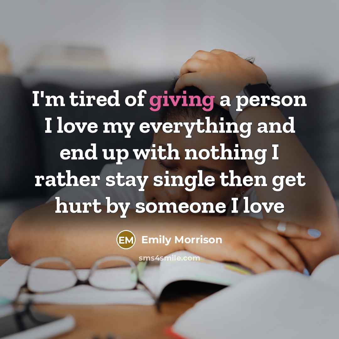 “I'm tired of giving a person I love my everything and end up with nothing I rather stay single then get hurt by someone I love” quote by Emily Morrison