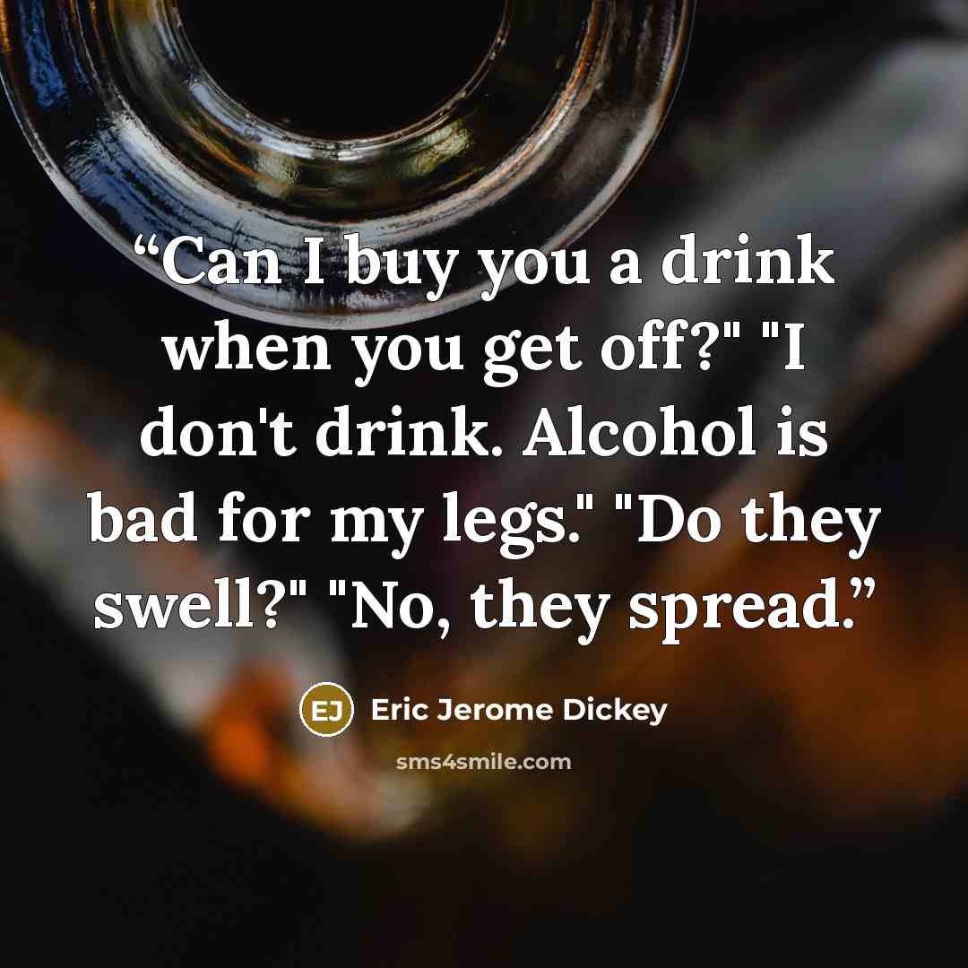 “Can I buy you a drink when you get off?" "I don't drink. Alcohol is bad for my legs." "Do they swell?" "No, they spread.” quote by Eric Jerome Dickey