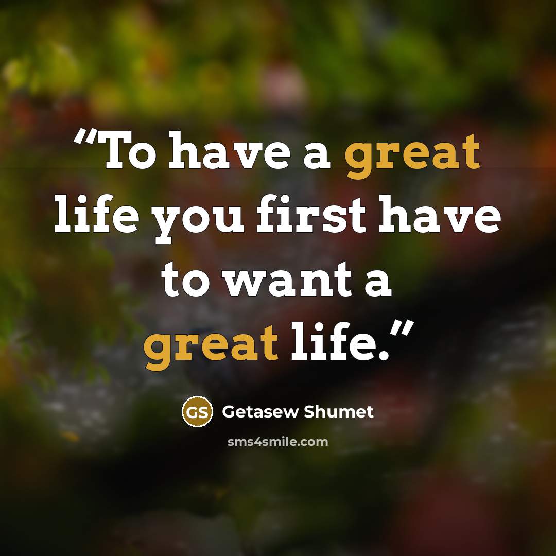 “To have a great life you first have to want a great life.” quote by Getasew Shumet